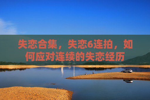 失恋合集，失恋6连拍，如何应对连续的失恋经历