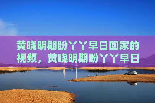 黄晓明期盼丫丫早日回家的视频,黄晓明期盼丫丫早日回家——揭秘明星与宠物的情感纽带 黄晓明期盼丫丫早日回家的视频,黄晓明期盼丫丫早日回家——揭秘明星与宠物的情感纽带