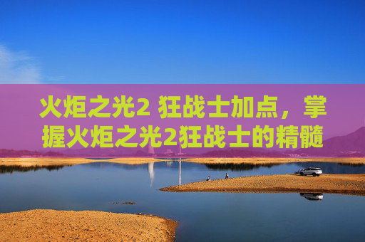 火炬之光2 狂战士加点，掌握火炬之光2狂战士的精髓，全面攻略指南