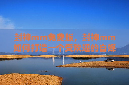 封神mm免费版,封神mm如何打造一个受欢迎的自媒体账号? 封神mm免费版,封神mm如何打造一个受欢迎的自媒体账号?