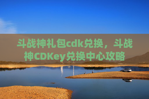 斗战神礼包cdk兑换,斗战神CDKey兑换中心攻略 斗战神礼包cdk兑换,斗战神CDKey兑换中心攻略