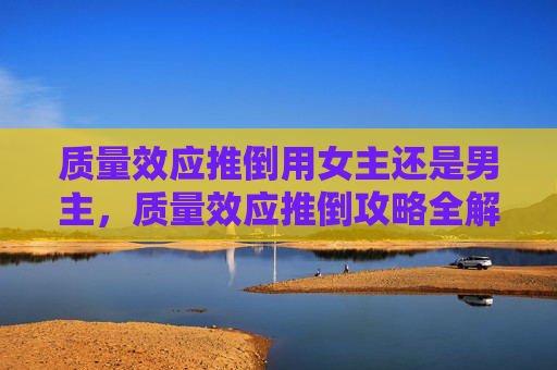 质量效应推倒用女主还是男主,质量效应推倒攻略全解析 质量效应推倒用女主还是男主,质量效应推倒攻略全解析