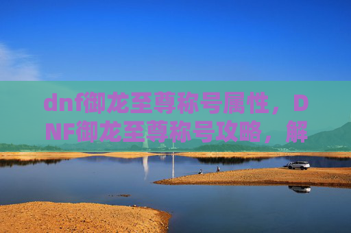dnf御龙至尊称号属性，DNF御龙至尊称号攻略，解锁终极荣耀