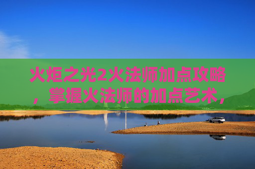 火炬之光2火法师加点攻略，掌握火法师的加点艺术，火炬之光2中的关键策略