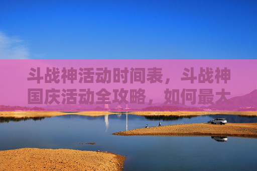 斗战神活动时间表，斗战神国庆活动全攻略，如何最大化你的游戏体验
