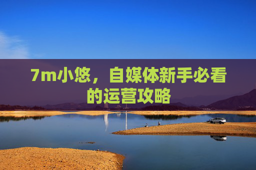 7m小悠,自媒体新手必看的运营攻略 7m小悠,自媒体新手必看的运营攻略