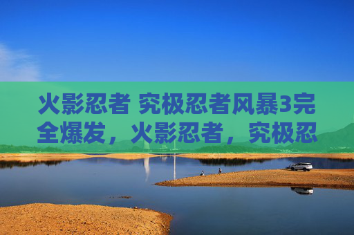 火影忍者 究极忍者风暴3完全爆发,火影忍者,究极忍者风暴3 - 终极忍术与策略指南 火影忍者 究极忍者风暴3完全爆发,火影忍者,究极忍者风暴3 - 终极忍术与策略指南