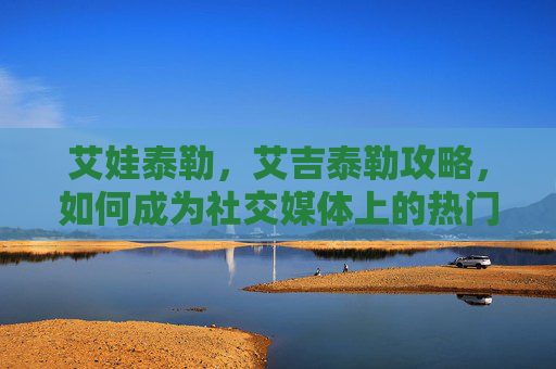 艾娃泰勒，艾吉泰勒攻略，如何成为社交媒体上的热门内容创作者