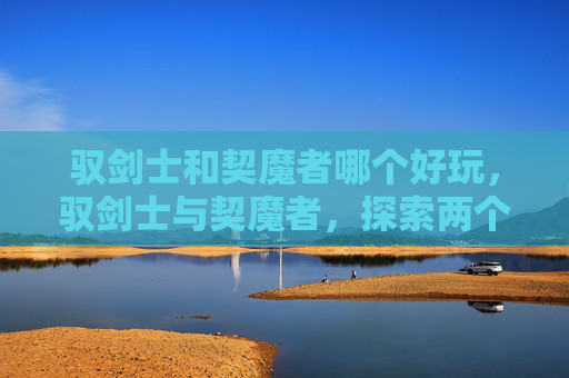驭剑士和契魔者哪个好玩,驭剑士与契魔者,探索两个独特职业的奥秘 驭剑士和契魔者哪个好玩,驭剑士与契魔者,探索两个独特职业的奥秘