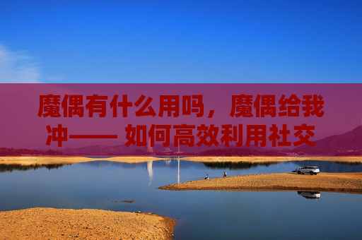魔偶有什么用吗,魔偶给我冲—— 如何高效利用社交媒体进行内容创作与推广 魔偶有什么用吗,魔偶给我冲—— 如何高效利用社交媒体进行内容创作与推广