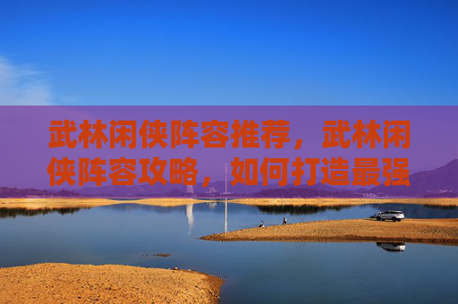 武林闲侠阵容推荐，武林闲侠阵容攻略，如何打造最强战队？