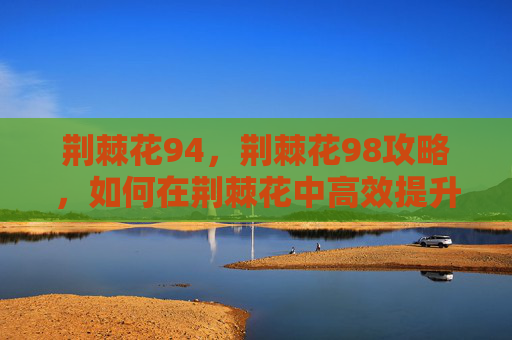 荆棘花94,荆棘花98攻略,如何在荆棘花中高效提升角色实力 荆棘花94,荆棘花98攻略,如何在荆棘花中高效提升角色实力