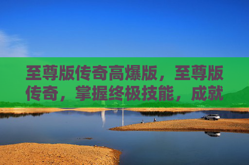 至尊版传奇高爆版,至尊版传奇,掌握终极技能,成就游戏巅峰 至尊版传奇高爆版,至尊版传奇,掌握终极技能,成就游戏巅峰