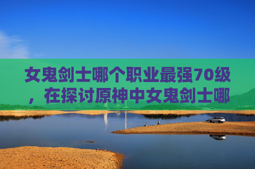 女鬼剑士哪个职业最强70级,在探讨原神中女鬼剑士哪个职业最强之前,我们需要了解每个职业的特点和优势。女鬼剑士是游戏中的四大元素之一,她们拥有独特的技能和战斗风格。以下是对每个职业的分析 女鬼剑士哪个职业最强70级,在探讨原神中女鬼剑士哪个职业最强之前,我们需要了解每个职业的特点和优势。女鬼剑士是游戏中的四大元素之一,她们拥有独特的技能和战斗风格。以下是对每个职业的分析