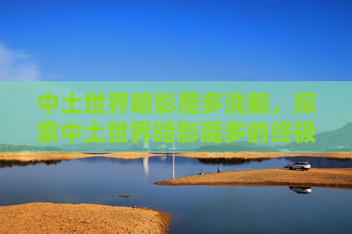 中土世界暗影魔多洗脑，探索中土世界暗影魔多的终极攻略，生存、战斗与探险指南