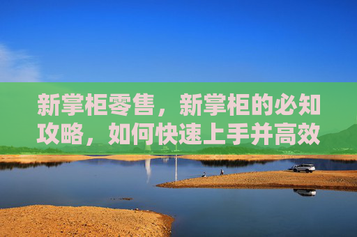 新掌柜零售,新掌柜的必知攻略,如何快速上手并高效管理你的店铺 新掌柜零售,新掌柜的必知攻略,如何快速上手并高效管理你的店铺