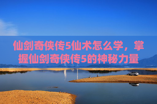 仙剑奇侠传5仙术怎么学，掌握仙剑奇侠传5的神秘力量，全面攻略仙术秘籍