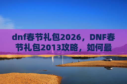 dnf春节礼包2026，DNF春节礼包2013攻略，如何最大化你的收获