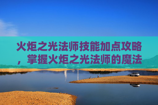 火炬之光法师技能加点攻略，掌握火炬之光法师的魔法力量，技能加点攻略