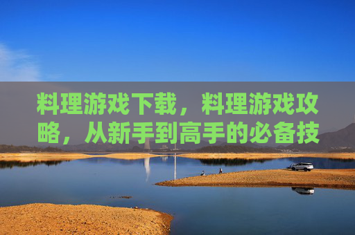 料理游戏下载,料理游戏攻略,从新手到高手的必备技巧 料理游戏下载,料理游戏攻略,从新手到高手的必备技巧