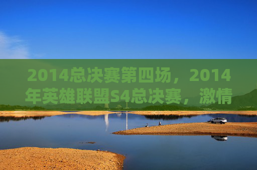 2014总决赛第四场，2014年英雄联盟S4总决赛，激情四溢的巅峰对决