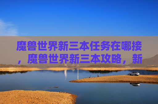 魔兽世界新三本任务在哪接,魔兽世界新三本攻略,新手必知的升级与战斗技巧 魔兽世界新三本任务在哪接,魔兽世界新三本攻略,新手必知的升级与战斗技巧