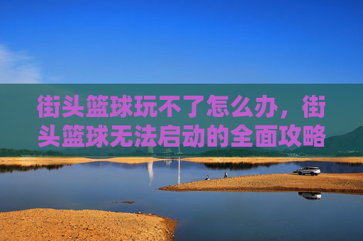 街头篮球玩不了怎么办，街头篮球无法启动的全面攻略