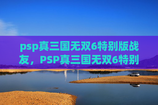psp真三国无双6特别版战友，PSP真三国无双6特别版深度攻略，掌握战斗精髓，体验历史风云