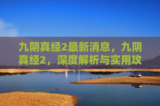 九阴真经2最新消息,九阴真经2,深度解析与实用攻略 九阴真经2最新消息,九阴真经2,深度解析与实用攻略