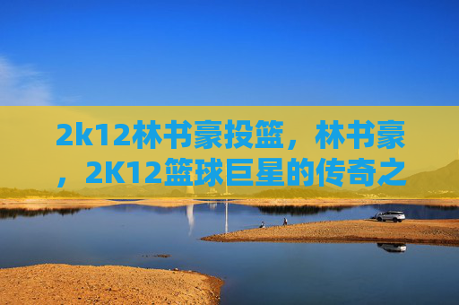 2k12林书豪投篮，林书豪，2K12篮球巨星的传奇之路