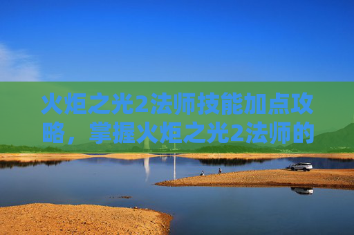 火炬之光2法师技能加点攻略，掌握火炬之光2法师的魔法之道，技能加点攻略