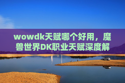 wowdk天赋哪个好用,魔兽世界DK职业天赋深度解析,从新手到高手的完美指南 wowdk天赋哪个好用,魔兽世界DK职业天赋深度解析,从新手到高手的完美指南