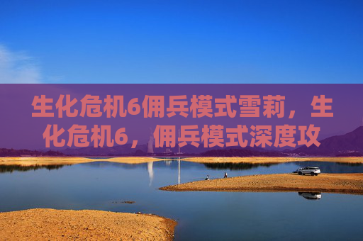生化危机6佣兵模式雪莉,生化危机6,佣兵模式深度攻略 生化危机6佣兵模式雪莉,生化危机6,佣兵模式深度攻略