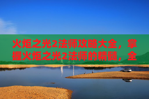 火炬之光2法师攻略大全,掌握火炬之光2法师的精髓,全面攻略指南 火炬之光2法师攻略大全,掌握火炬之光2法师的精髓,全面攻略指南