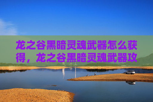 龙之谷黑暗灵魂武器怎么获得，龙之谷黑暗灵魂武器攻略，揭秘隐藏的强力装备