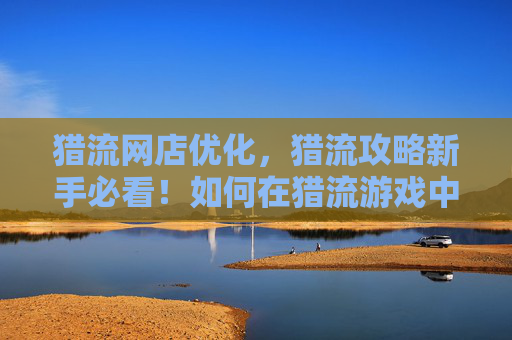 猎流网店优化，猎流攻略新手必看！如何在猎流游戏中快速成长？