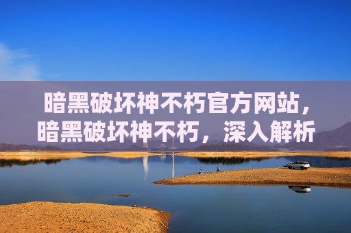 暗黑破坏神不朽官方网站，暗黑破坏神不朽，深入解析与策略指南
