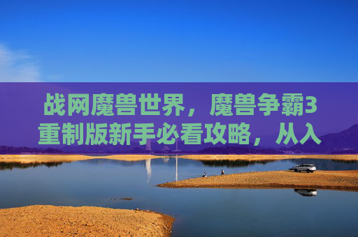 战网魔兽世界，魔兽争霸3重制版新手必看攻略，从入门到精通