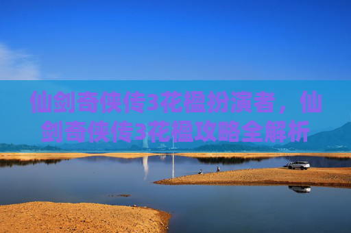 仙剑奇侠传3花楹扮演者,仙剑奇侠传3花楹攻略全解析,带你领略游戏的魅力 仙剑奇侠传3花楹扮演者,仙剑奇侠传3花楹攻略全解析,带你领略游戏的魅力