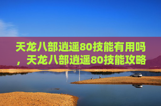 天龙八部逍遥80技能有用吗，天龙八部逍遥80技能攻略，提升战斗效率的秘诀