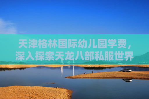 天津格林国际幼儿园学费,深入探索天龙八部私服世界,新手指南与技巧全解析 天津格林国际幼儿园学费,深入探索天龙八部私服世界,新手指南与技巧全解析