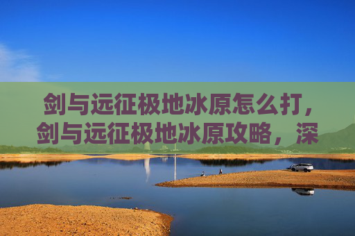 剑与远征极地冰原怎么打,剑与远征极地冰原攻略,深入解析与技巧指南 剑与远征极地冰原怎么打,剑与远征极地冰原攻略,深入解析与技巧指南