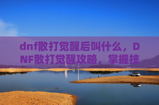 dnf散打觉醒后叫什么，DNF散打觉醒攻略，掌握技巧，提升战力