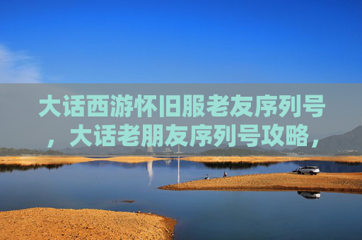 大话西游怀旧服老友序列号，大话老朋友序列号攻略，让你的游戏体验更加畅快