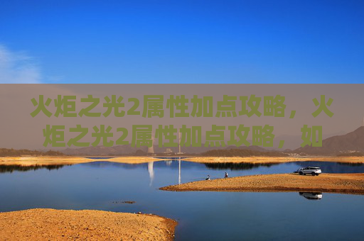 火炬之光2属性加点攻略，火炬之光2属性加点攻略，如何最大化你的战斗力