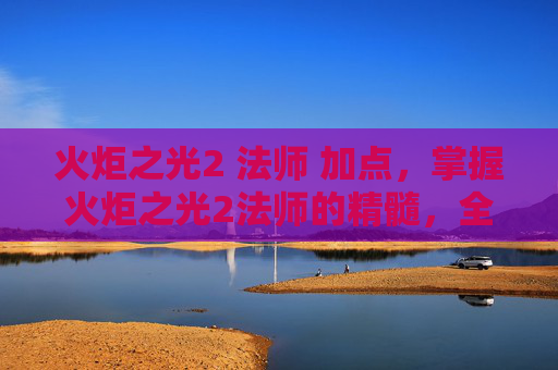 火炬之光2 法师 加点，掌握火炬之光2法师的精髓，全面攻略