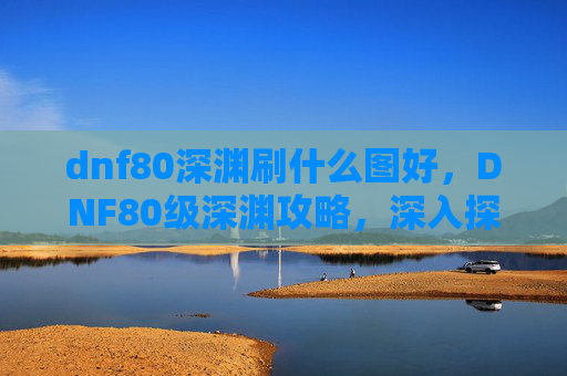 dnf80深渊刷什么图好，DNF80级深渊攻略，深入探索与策略指南