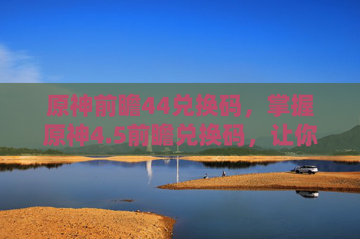 原神前瞻44兑换码,掌握原神4.5前瞻兑换码,让你的冒险之旅更上一层楼! 原神前瞻44兑换码,掌握原神4.5前瞻兑换码,让你的冒险之旅更上一层楼!