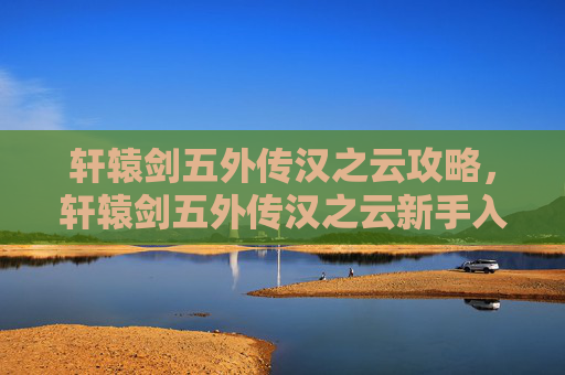 轩辕剑五外传汉之云攻略，轩辕剑五外传汉之云新手入门攻略，从零开始的冒险之旅