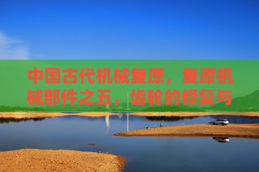 中国古代机械复原,复原机械部件之五,齿轮的修复与维护 中国古代机械复原,复原机械部件之五,齿轮的修复与维护